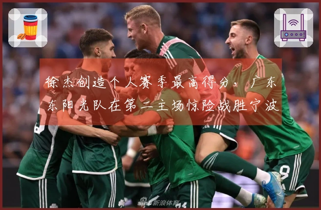 徐杰创造个人赛季最高得分，广东东阳光队在第二主场惊险战胜宁波队