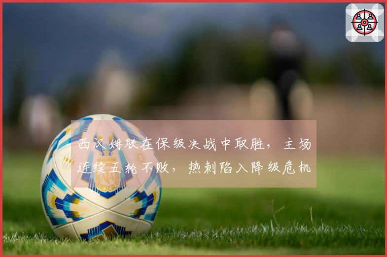 西汉姆联在保级决战中取胜，主场连续五轮不败，热刺陷入降级危机