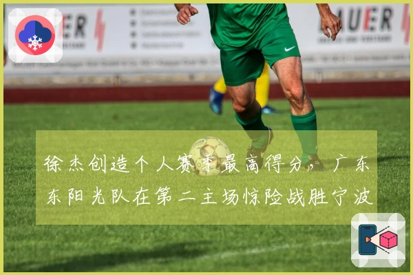 徐杰创造个人赛季最高得分，广东东阳光队在第二主场惊险战胜宁波队