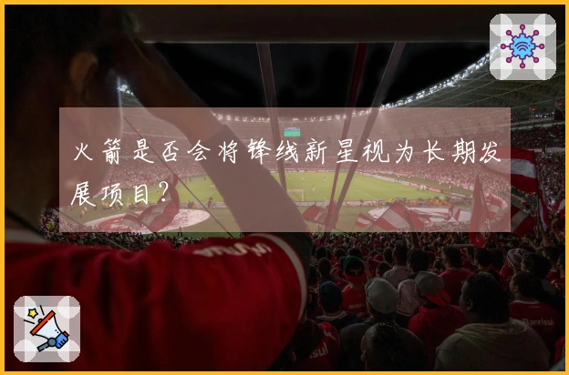 火箭是否会将锋线新星视为长期发展项目？