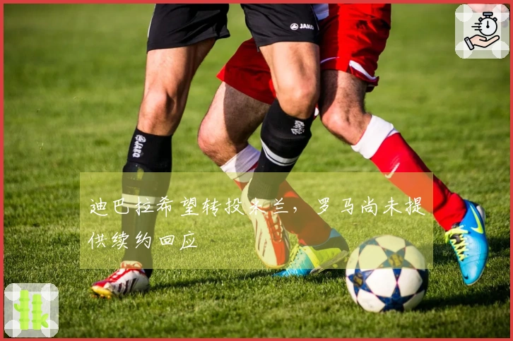 迪巴拉希望转投米兰，罗马尚未提供续约回应