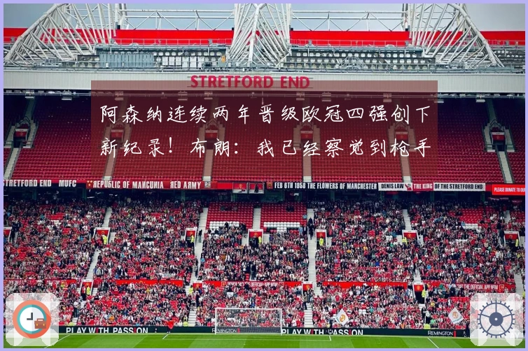 阿森纳连续两年晋级欧冠四强创下新纪录！布朗：我已经察觉到枪手的关注