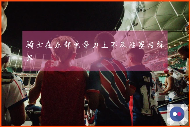 骑士在东部竞争力上不及活塞与绿军