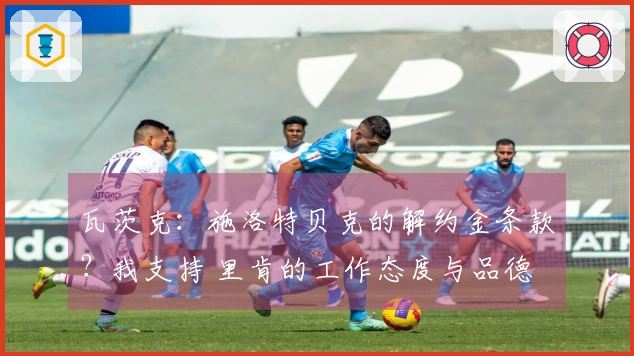 瓦茨克：施洛特贝克的解约金条款？我支持 里肯的工作态度与品德