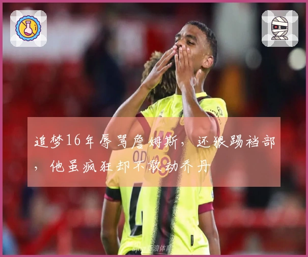 追梦16年辱骂詹姆斯，还狠踢裆部，他虽疯狂却不敢动乔丹