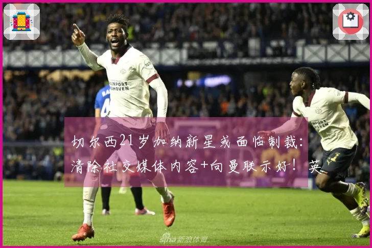 切尔西21岁加纳新星或面临制裁：清除社交媒体内容+向曼联示好！英超出场21次仅打入1球