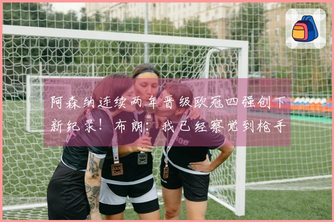 阿森纳连续两年晋级欧冠四强创下新纪录！布朗：我已经察觉到枪手的关注