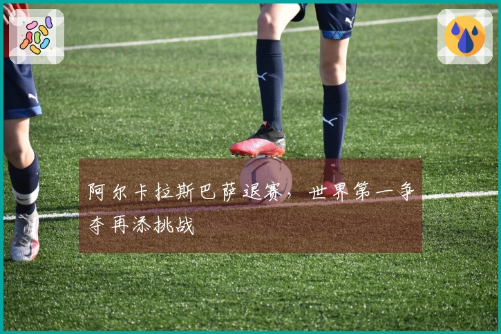 阿尔卡拉斯巴萨退赛，世界第一争夺再添挑战