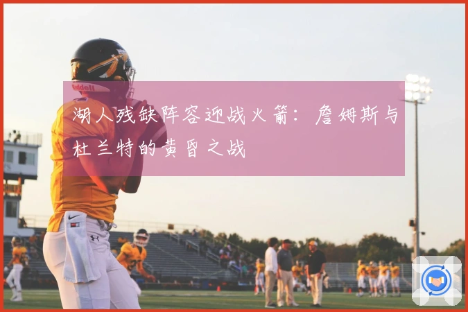 湖人残缺阵容迎战火箭：詹姆斯与杜兰特的黄昏之战