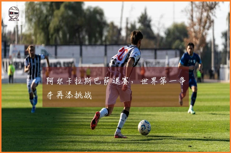 阿尔卡拉斯巴萨退赛，世界第一争夺再添挑战
