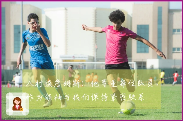 八村谈詹姆斯：他尊重每位队员，作为领袖与我们保持紧密联系