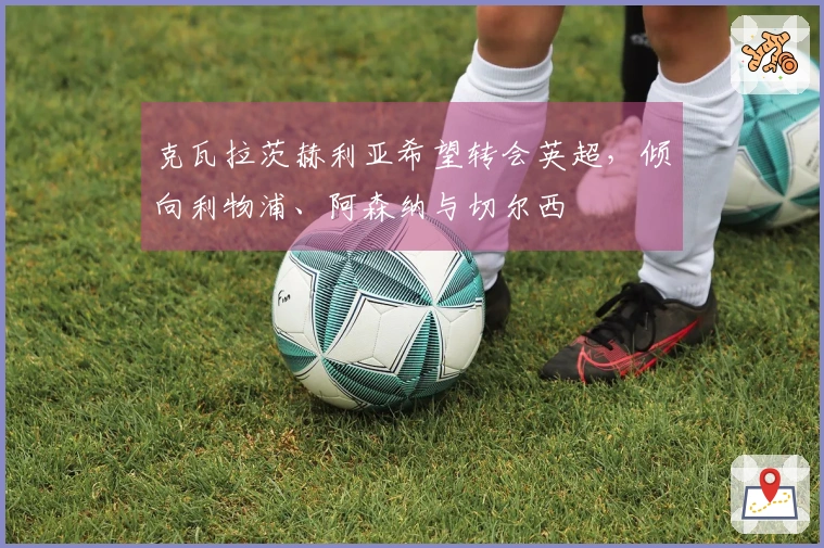 克瓦拉茨赫利亚希望转会英超，倾向利物浦、阿森纳与切尔西