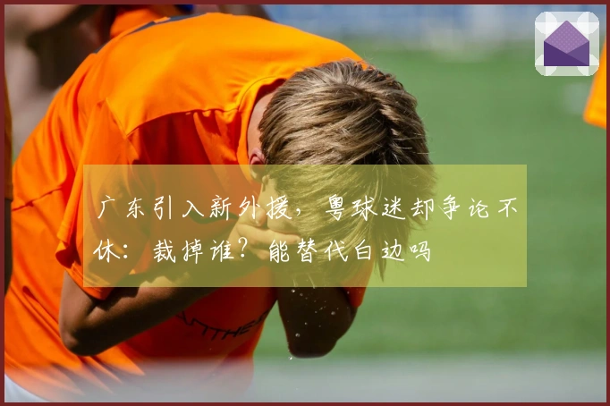 广东引入新外援，粤球迷却争论不休：裁掉谁？能替代白边吗