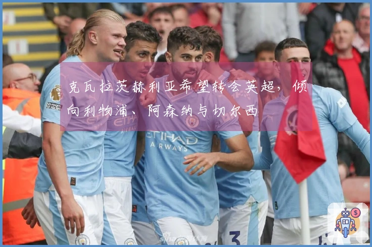 克瓦拉茨赫利亚希望转会英超，倾向利物浦、阿森纳与切尔西