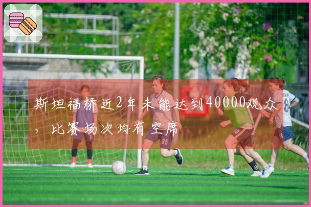 斯坦福桥近2年未能达到40000观众，比赛场次均有空席